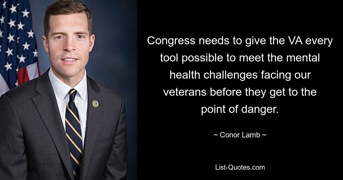 Congress needs to give the VA every tool possible to meet the mental health challenges facing our veterans before they get to the point of danger. — © Conor Lamb