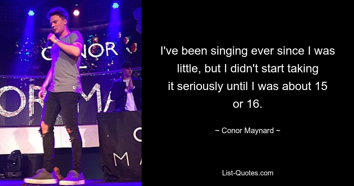 I've been singing ever since I was little, but I didn't start taking it seriously until I was about 15 or 16. — © Conor Maynard