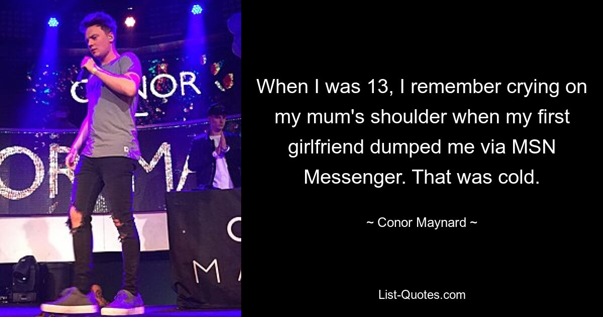 When I was 13, I remember crying on my mum's shoulder when my first girlfriend dumped me via MSN Messenger. That was cold. — © Conor Maynard