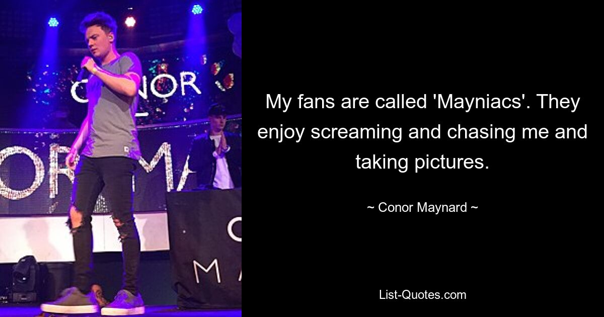 My fans are called 'Mayniacs'. They enjoy screaming and chasing me and taking pictures. — © Conor Maynard