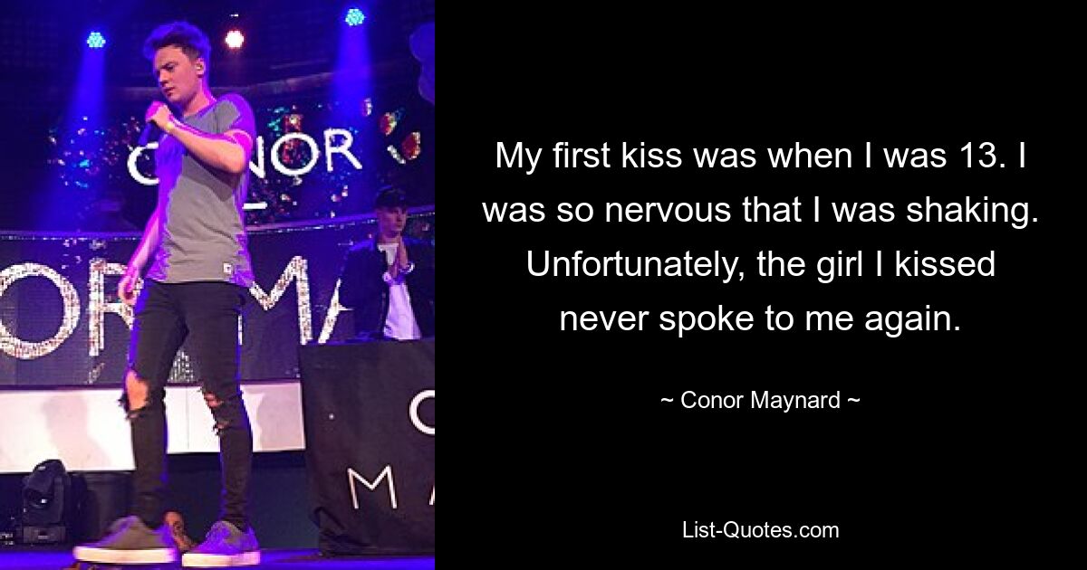 My first kiss was when I was 13. I was so nervous that I was shaking. Unfortunately, the girl I kissed never spoke to me again. — © Conor Maynard