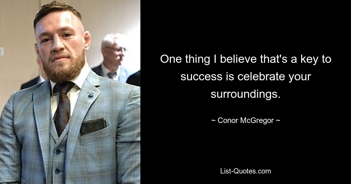 One thing I believe that's a key to success is celebrate your surroundings. — © Conor McGregor