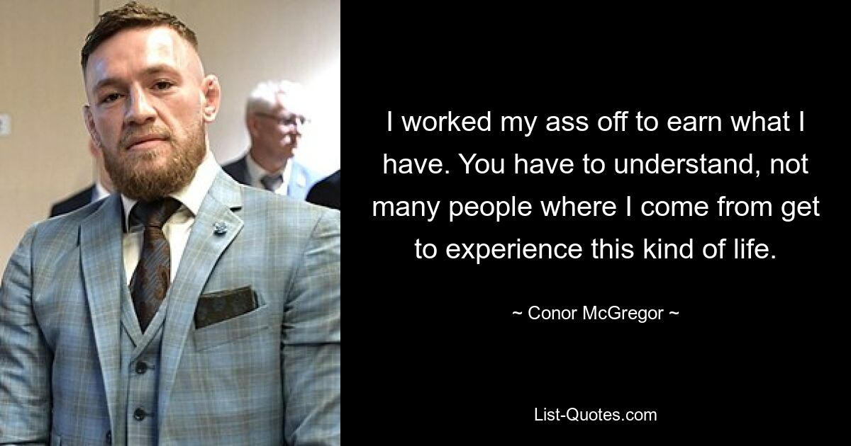 I worked my ass off to earn what I have. You have to understand, not many people where I come from get to experience this kind of life. — © Conor McGregor