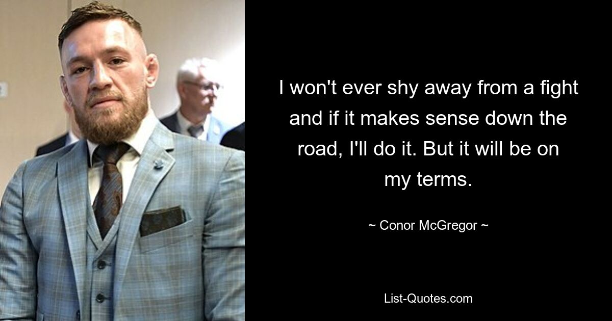 I won't ever shy away from a fight and if it makes sense down the road, I'll do it. But it will be on my terms. — © Conor McGregor