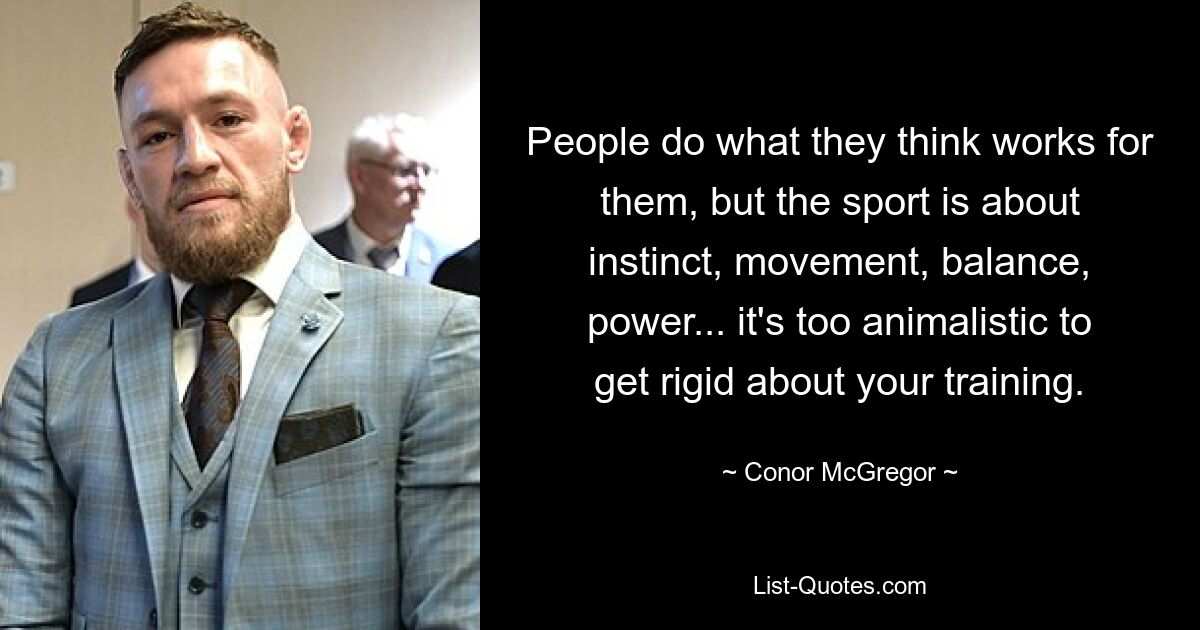 People do what they think works for them, but the sport is about instinct, movement, balance, power... it's too animalistic to get rigid about your training. — © Conor McGregor