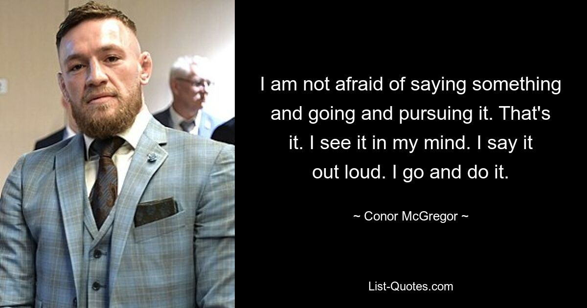 I am not afraid of saying something and going and pursuing it. That's it. I see it in my mind. I say it out loud. I go and do it. — © Conor McGregor