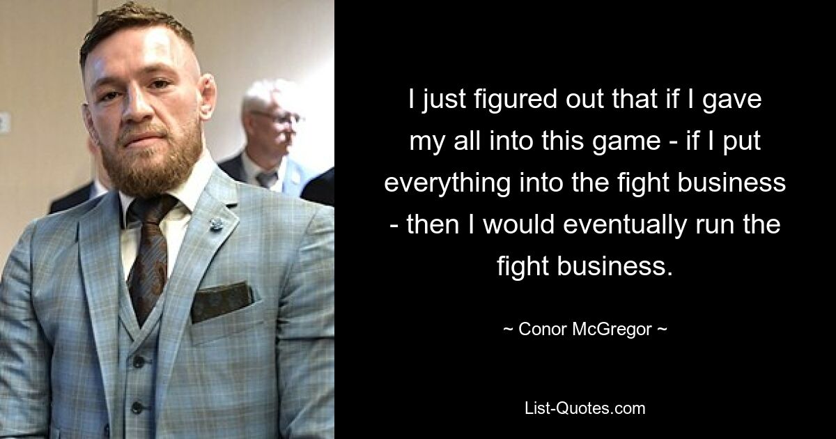 I just figured out that if I gave my all into this game - if I put everything into the fight business - then I would eventually run the fight business. — © Conor McGregor