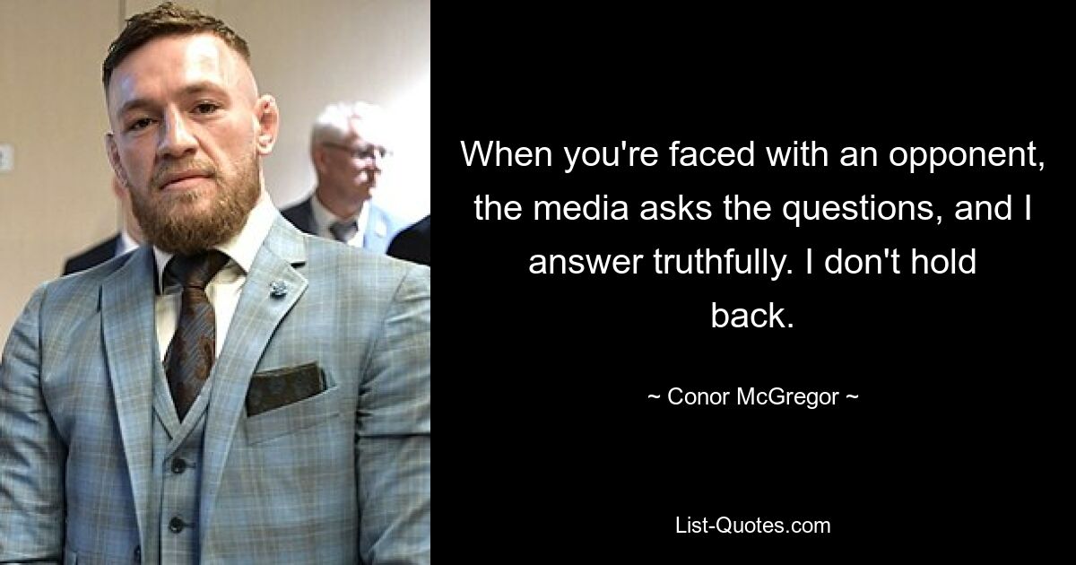 When you're faced with an opponent, the media asks the questions, and I answer truthfully. I don't hold back. — © Conor McGregor