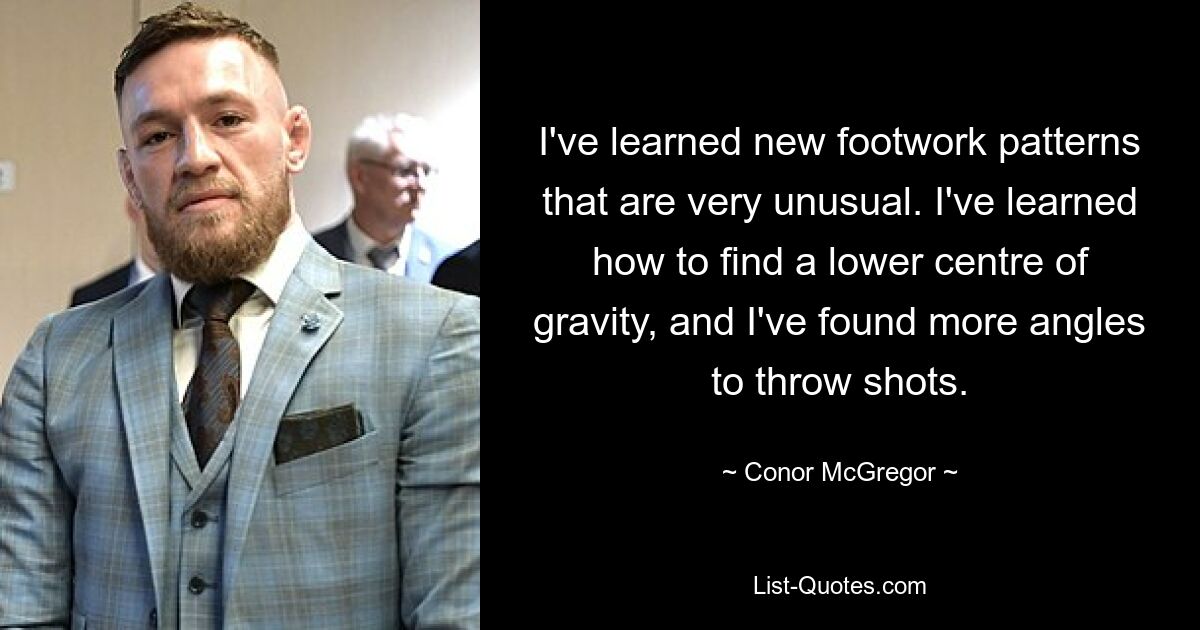 I've learned new footwork patterns that are very unusual. I've learned how to find a lower centre of gravity, and I've found more angles to throw shots. — © Conor McGregor