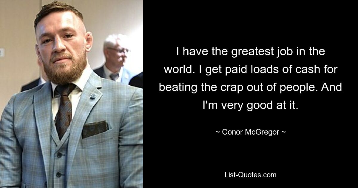 I have the greatest job in the world. I get paid loads of cash for beating the crap out of people. And I'm very good at it. — © Conor McGregor