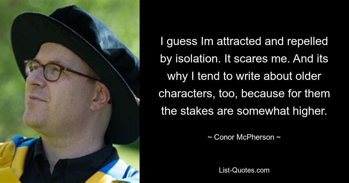 I guess Im attracted and repelled by isolation. It scares me. And its why I tend to write about older characters, too, because for them the stakes are somewhat higher. — © Conor McPherson