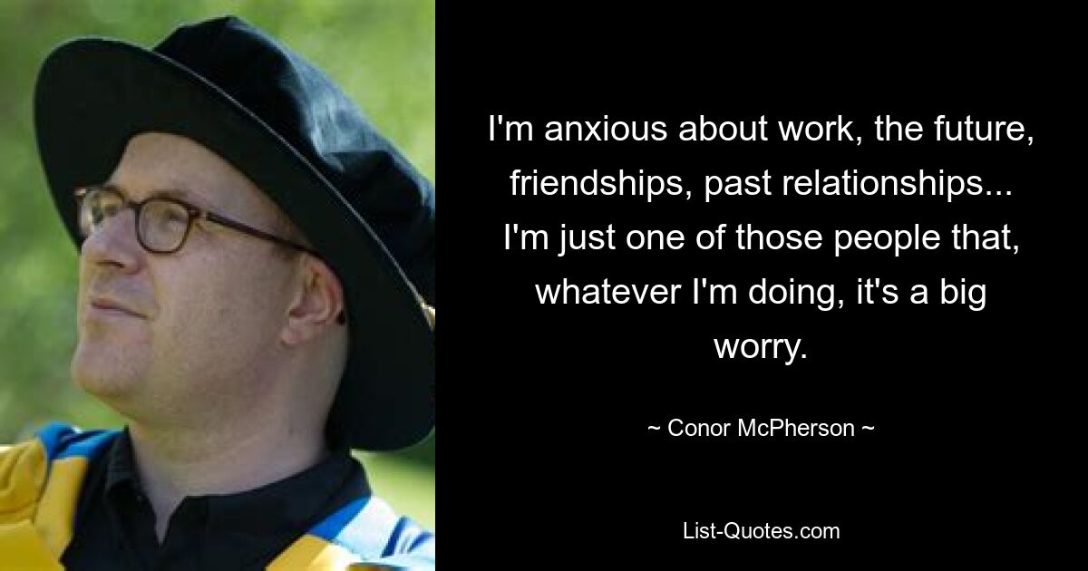 I'm anxious about work, the future, friendships, past relationships... I'm just one of those people that, whatever I'm doing, it's a big worry. — © Conor McPherson