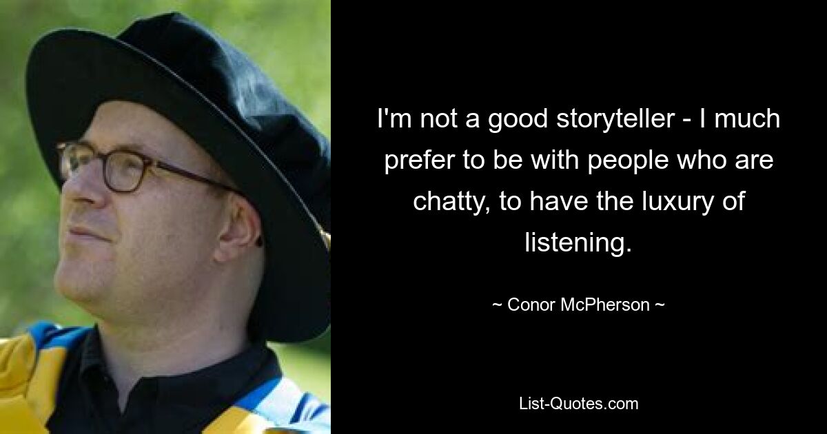 I'm not a good storyteller - I much prefer to be with people who are chatty, to have the luxury of listening. — © Conor McPherson