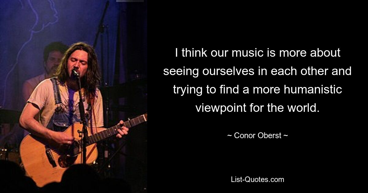 I think our music is more about seeing ourselves in each other and trying to find a more humanistic viewpoint for the world. — © Conor Oberst