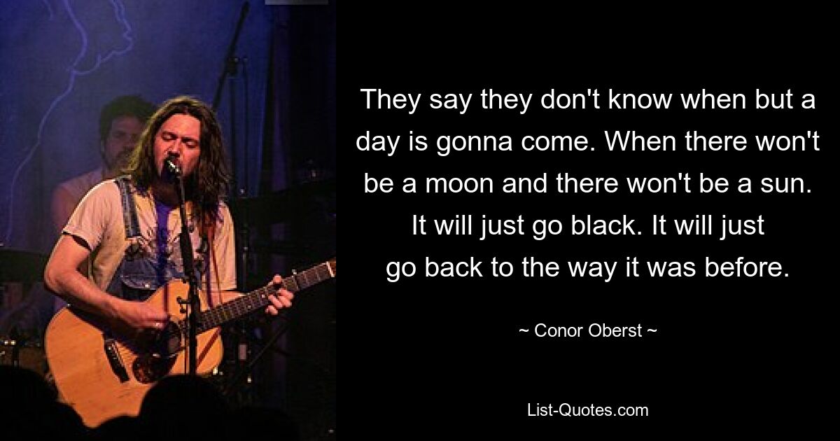 They say they don't know when but a day is gonna come. When there won't be a moon and there won't be a sun. It will just go black. It will just go back to the way it was before. — © Conor Oberst