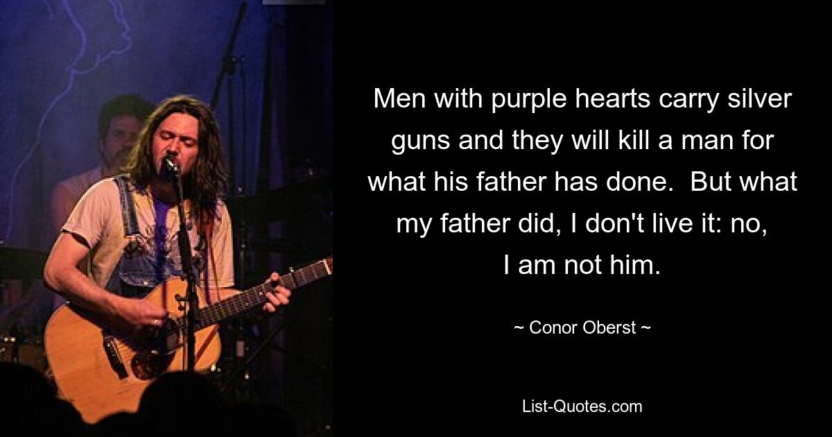 Men with purple hearts carry silver guns and they will kill a man for what his father has done.  But what my father did, I don't live it: no, I am not him. — © Conor Oberst