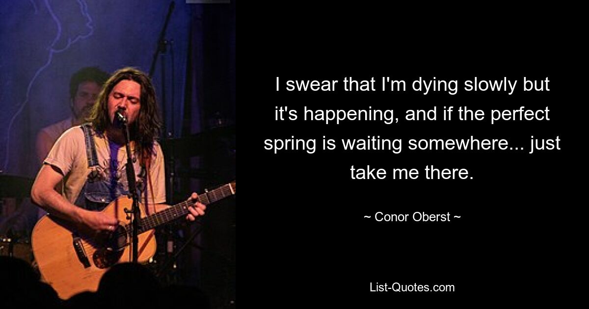 I swear that I'm dying slowly but it's happening, and if the perfect spring is waiting somewhere... just take me there. — © Conor Oberst