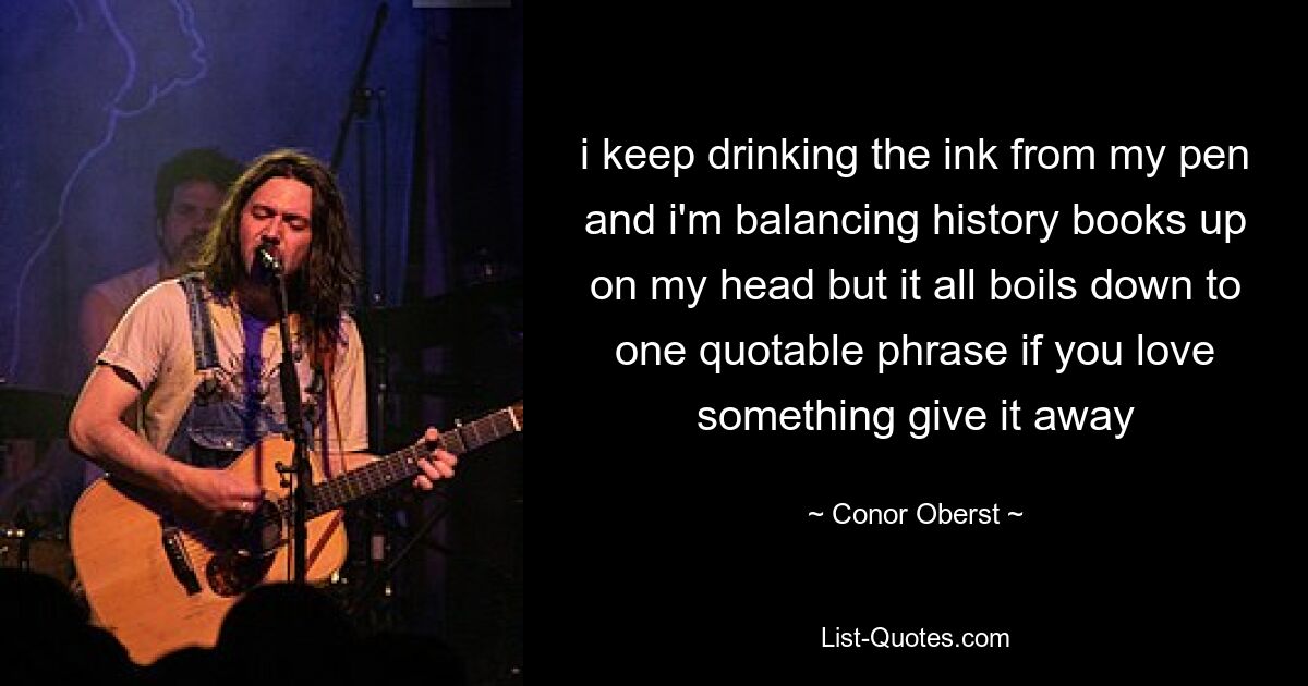 i keep drinking the ink from my pen and i'm balancing history books up on my head but it all boils down to one quotable phrase if you love something give it away — © Conor Oberst