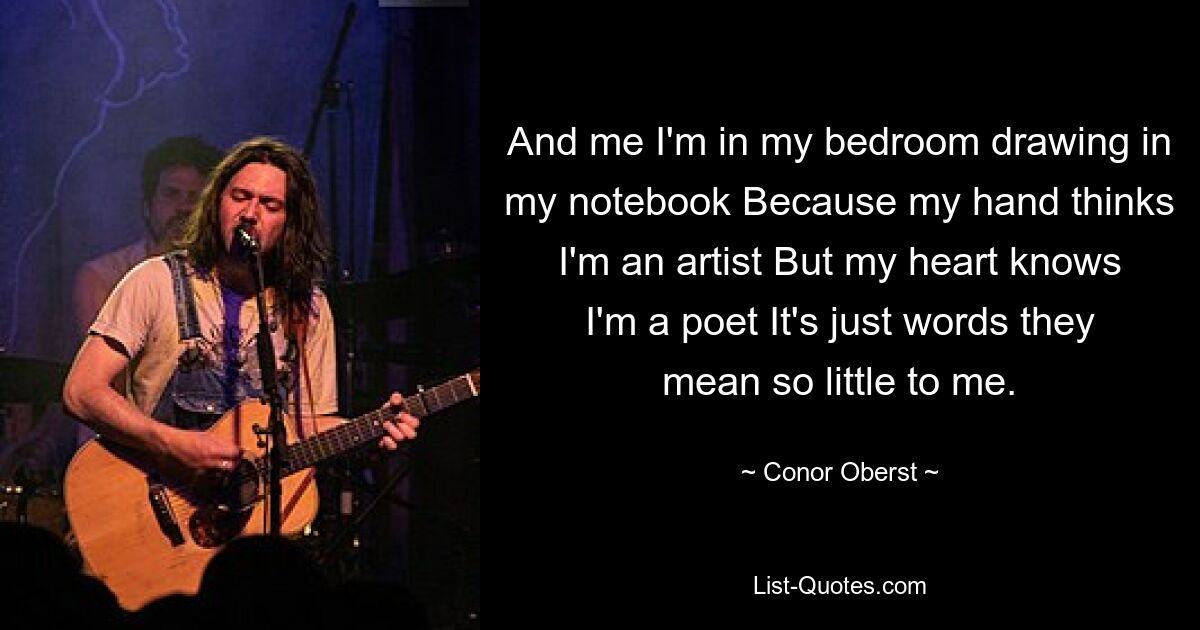 And me I'm in my bedroom drawing in my notebook Because my hand thinks I'm an artist But my heart knows I'm a poet It's just words they mean so little to me. — © Conor Oberst