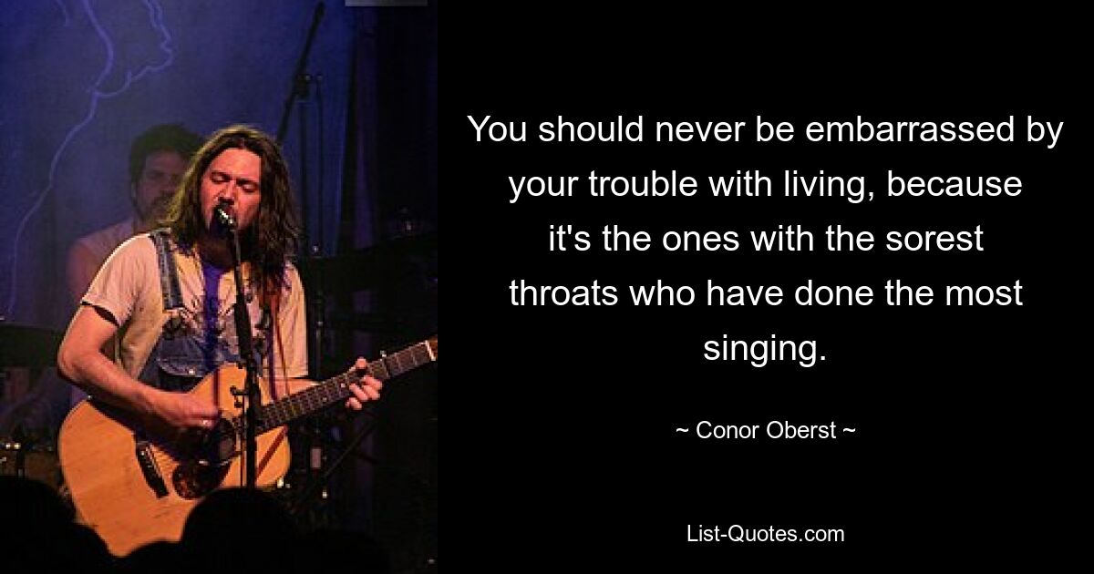 You should never be embarrassed by your trouble with living, because it's the ones with the sorest throats who have done the most singing. — © Conor Oberst