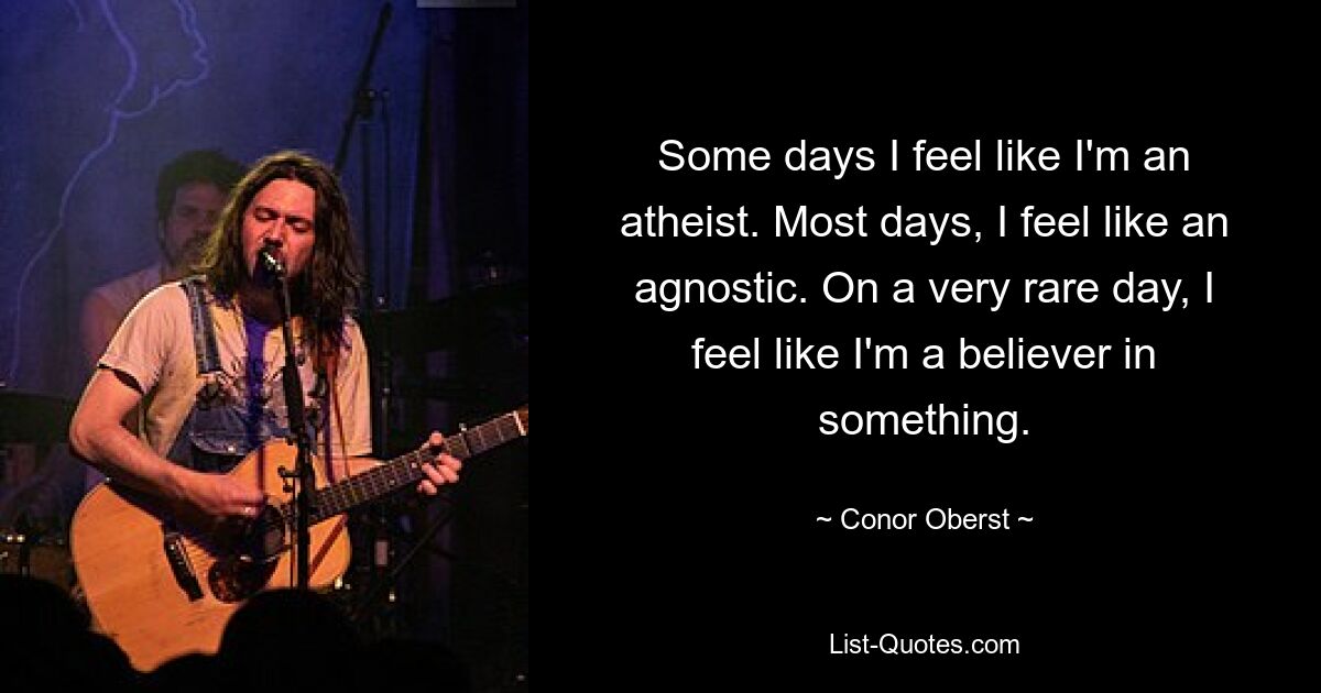 Some days I feel like I'm an atheist. Most days, I feel like an agnostic. On a very rare day, I feel like I'm a believer in something. — © Conor Oberst