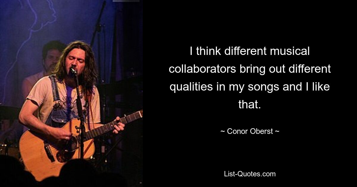 I think different musical collaborators bring out different qualities in my songs and I like that. — © Conor Oberst