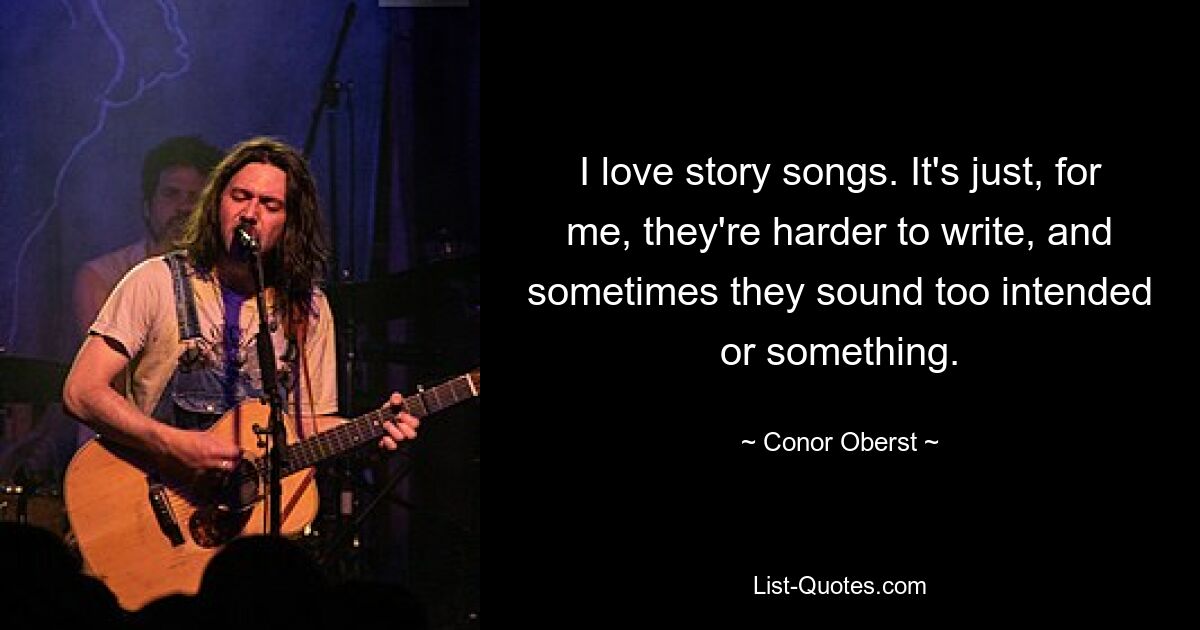 I love story songs. It's just, for me, they're harder to write, and sometimes they sound too intended or something. — © Conor Oberst