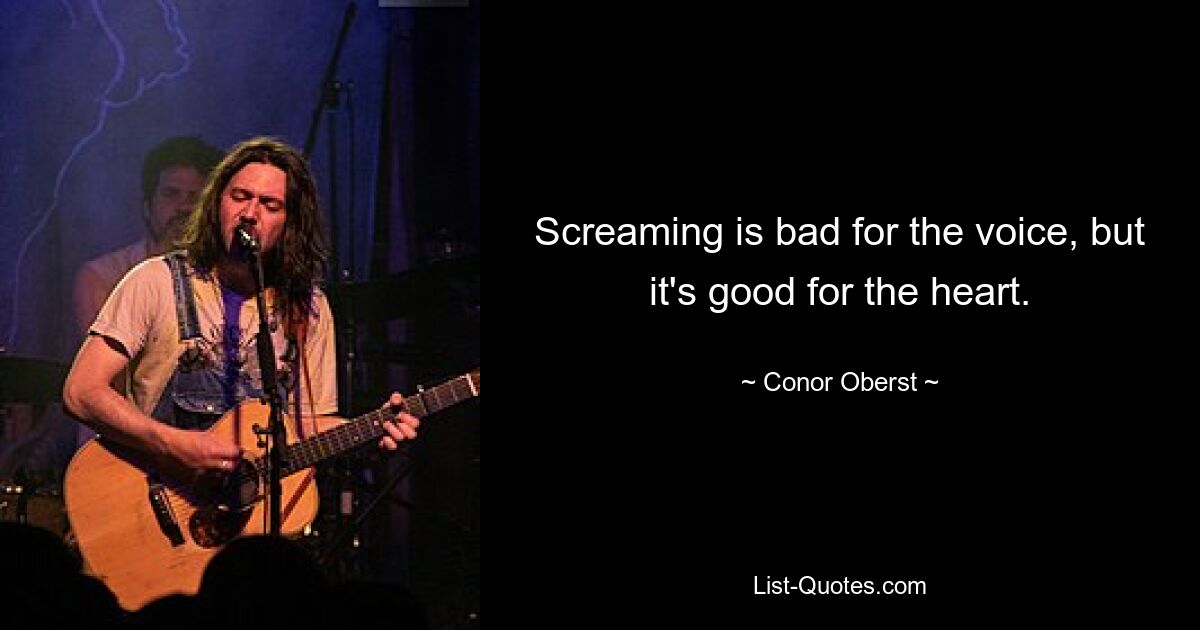 Screaming is bad for the voice, but it's good for the heart. — © Conor Oberst