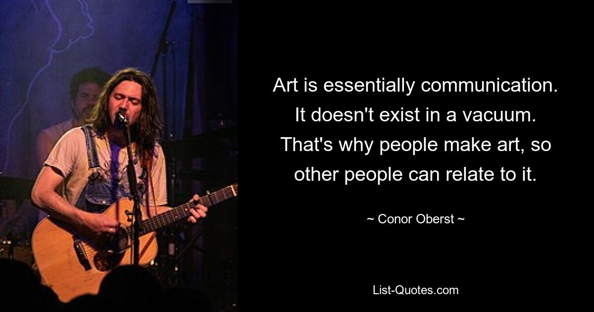 Art is essentially communication. It doesn't exist in a vacuum. That's why people make art, so other people can relate to it. — © Conor Oberst