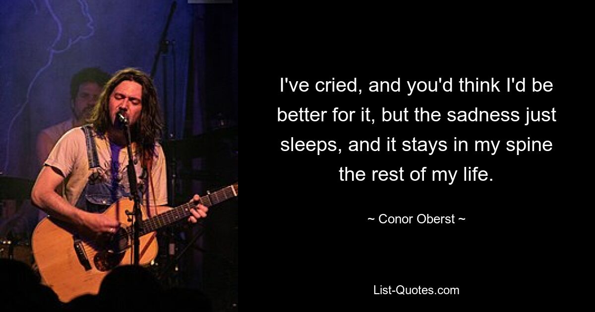 I've cried, and you'd think I'd be better for it, but the sadness just sleeps, and it stays in my spine the rest of my life. — © Conor Oberst