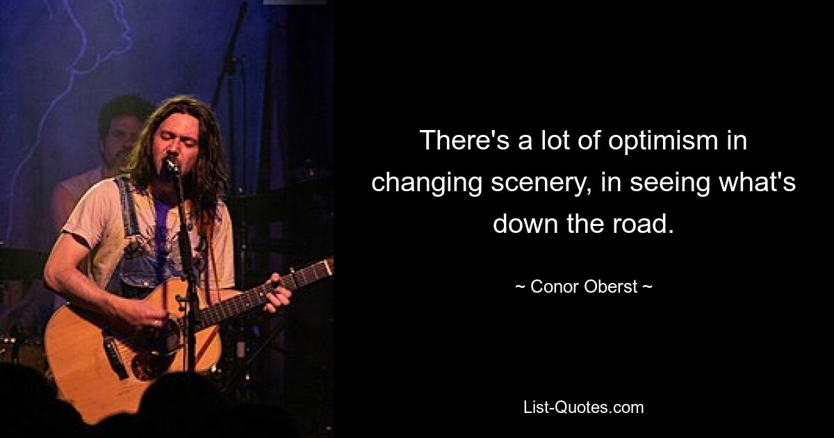 There's a lot of optimism in changing scenery, in seeing what's down the road. — © Conor Oberst