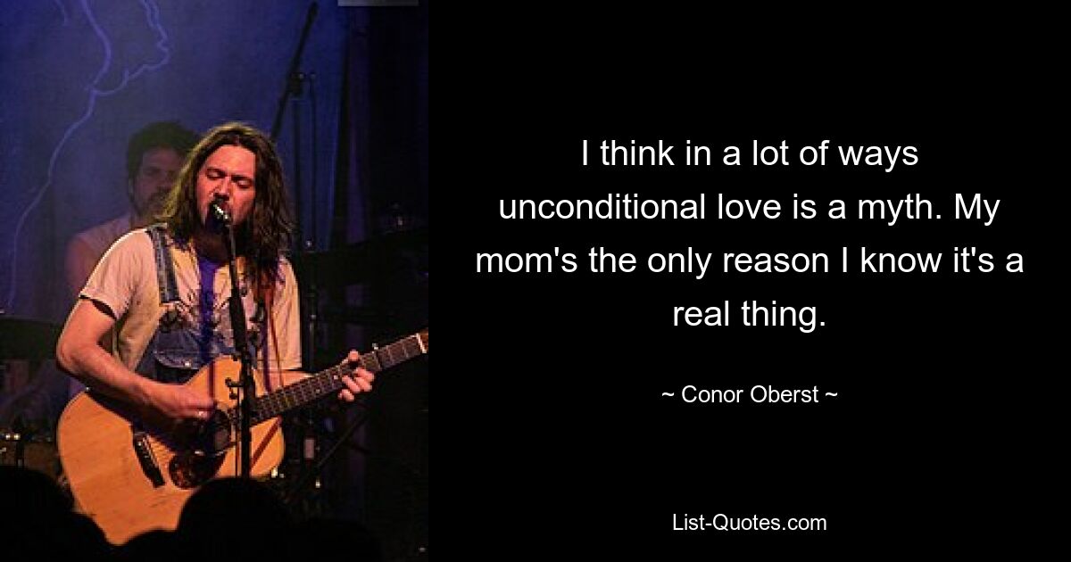 I think in a lot of ways unconditional love is a myth. My mom's the only reason I know it's a real thing. — © Conor Oberst