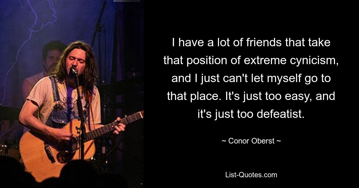 I have a lot of friends that take that position of extreme cynicism, and I just can't let myself go to that place. It's just too easy, and it's just too defeatist. — © Conor Oberst