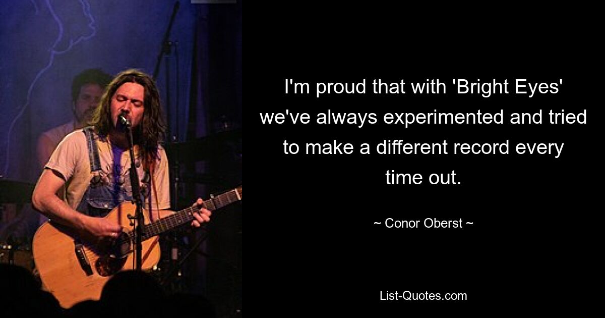 I'm proud that with 'Bright Eyes' we've always experimented and tried to make a different record every time out. — © Conor Oberst