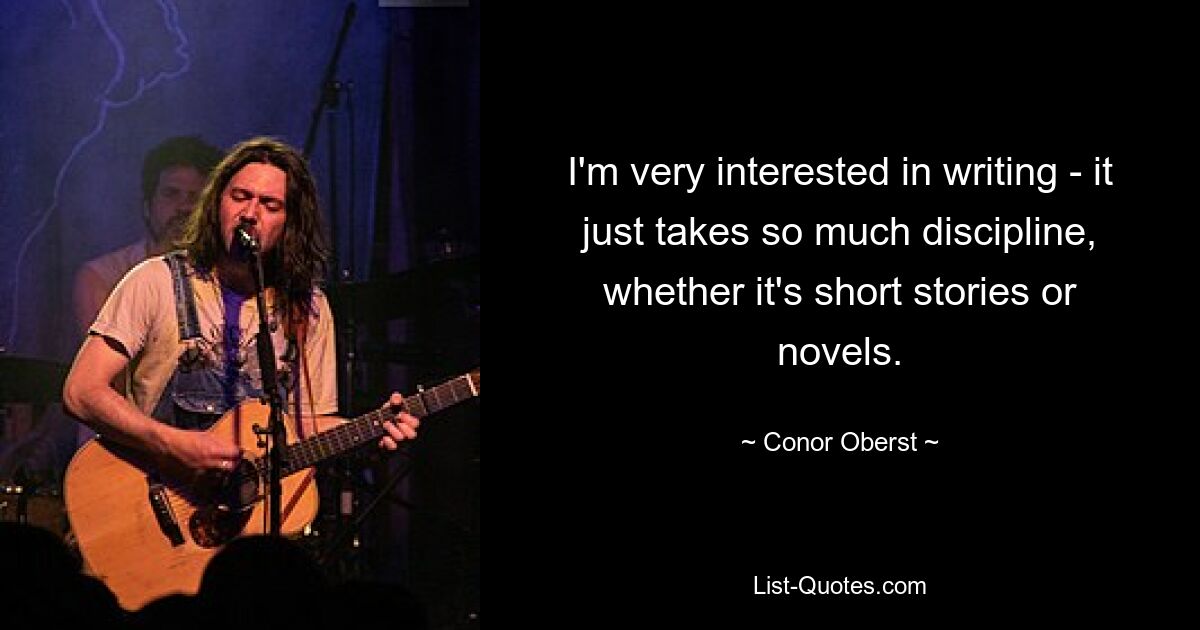 I'm very interested in writing - it just takes so much discipline, whether it's short stories or novels. — © Conor Oberst