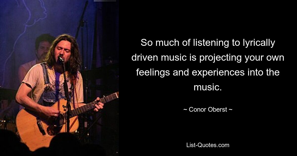 So much of listening to lyrically driven music is projecting your own feelings and experiences into the music. — © Conor Oberst