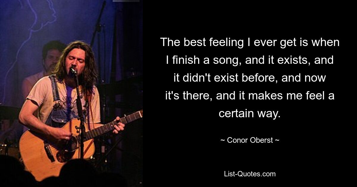 The best feeling I ever get is when I finish a song, and it exists, and it didn't exist before, and now it's there, and it makes me feel a certain way. — © Conor Oberst