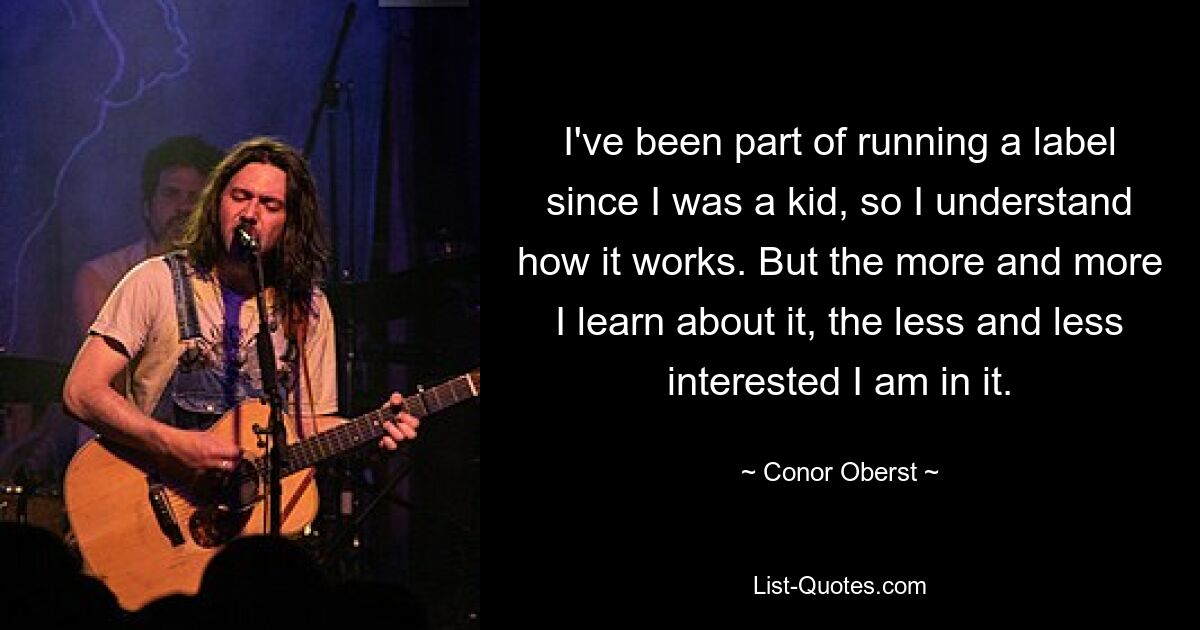 I've been part of running a label since I was a kid, so I understand how it works. But the more and more I learn about it, the less and less interested I am in it. — © Conor Oberst