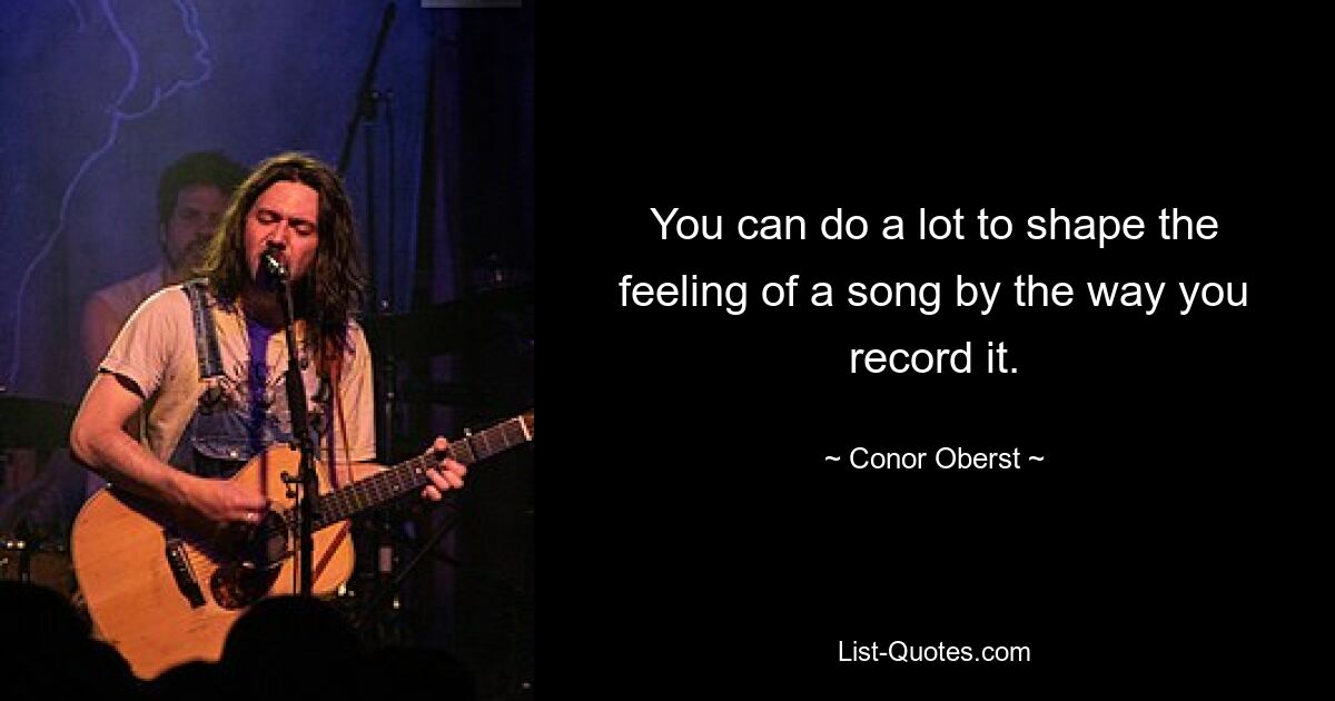 You can do a lot to shape the feeling of a song by the way you record it. — © Conor Oberst