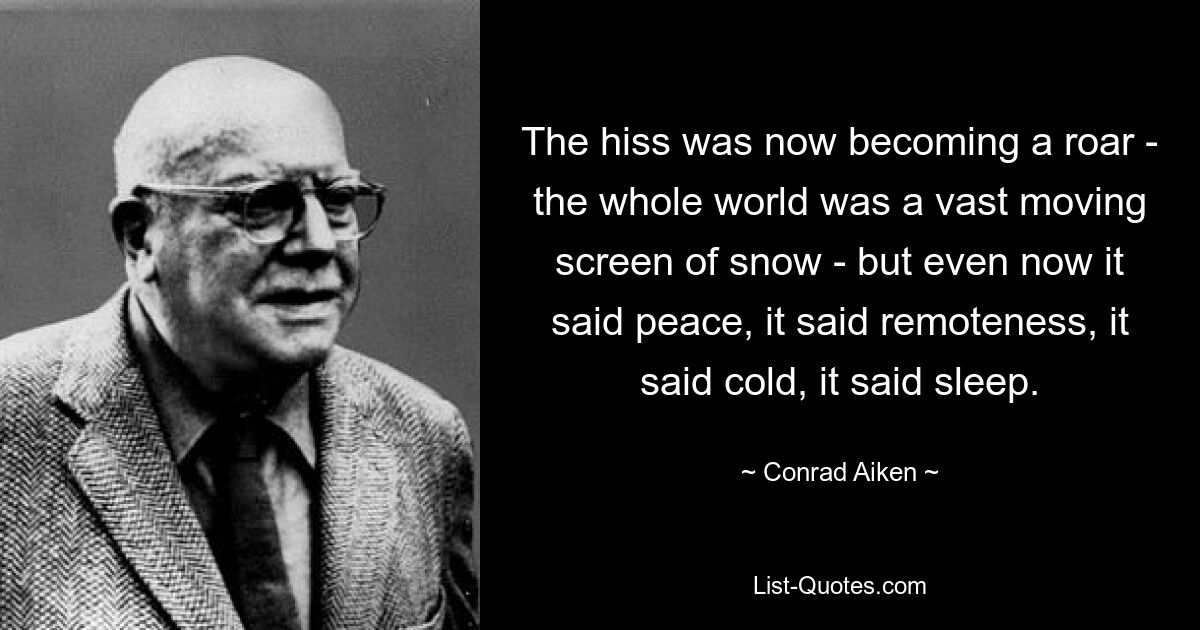 The hiss was now becoming a roar - the whole world was a vast moving screen of snow - but even now it said peace, it said remoteness, it said cold, it said sleep. — © Conrad Aiken