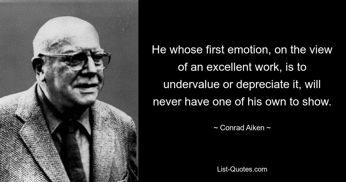 He whose first emotion, on the view of an excellent work, is to undervalue or depreciate it, will never have one of his own to show. — © Conrad Aiken