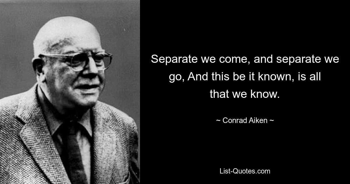 Separate we come, and separate we go, And this be it known, is all that we know. — © Conrad Aiken