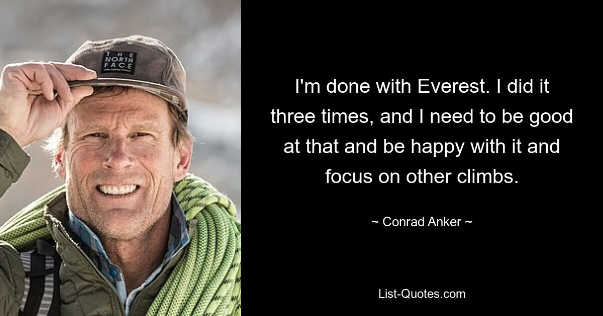 I'm done with Everest. I did it three times, and I need to be good at that and be happy with it and focus on other climbs. — © Conrad Anker