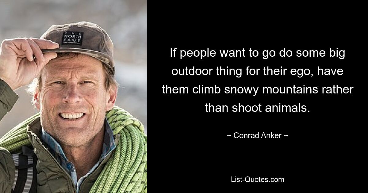 If people want to go do some big outdoor thing for their ego, have them climb snowy mountains rather than shoot animals. — © Conrad Anker