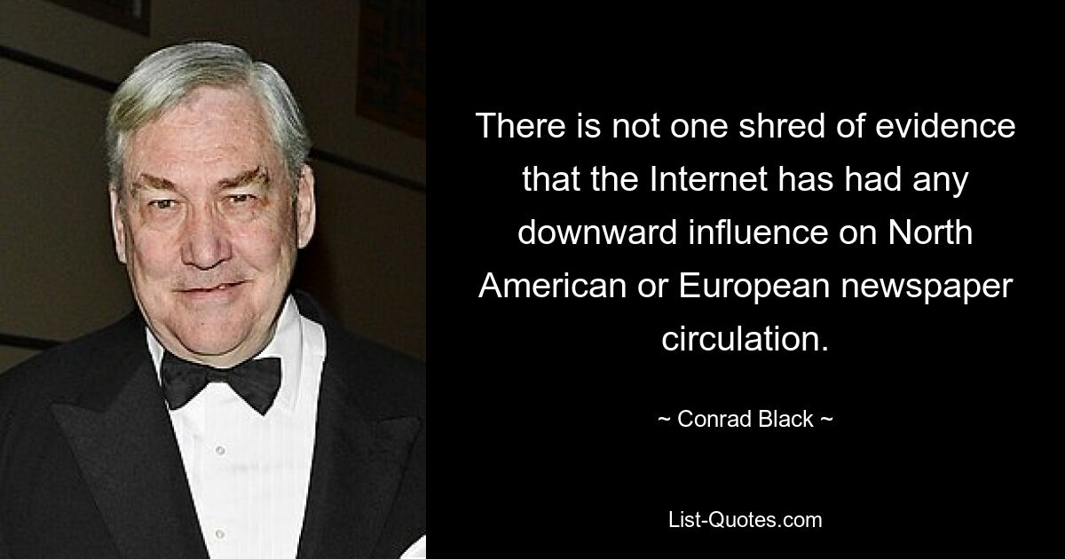 There is not one shred of evidence that the Internet has had any downward influence on North American or European newspaper circulation. — © Conrad Black