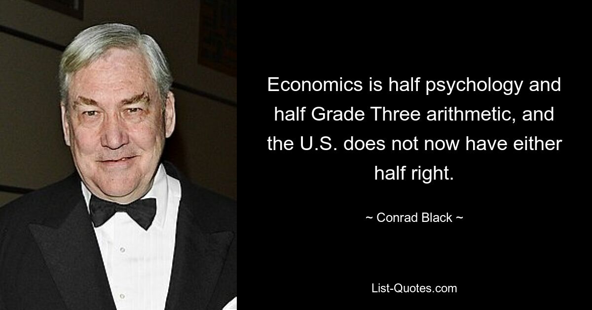 Economics is half psychology and half Grade Three arithmetic, and the U.S. does not now have either half right. — © Conrad Black