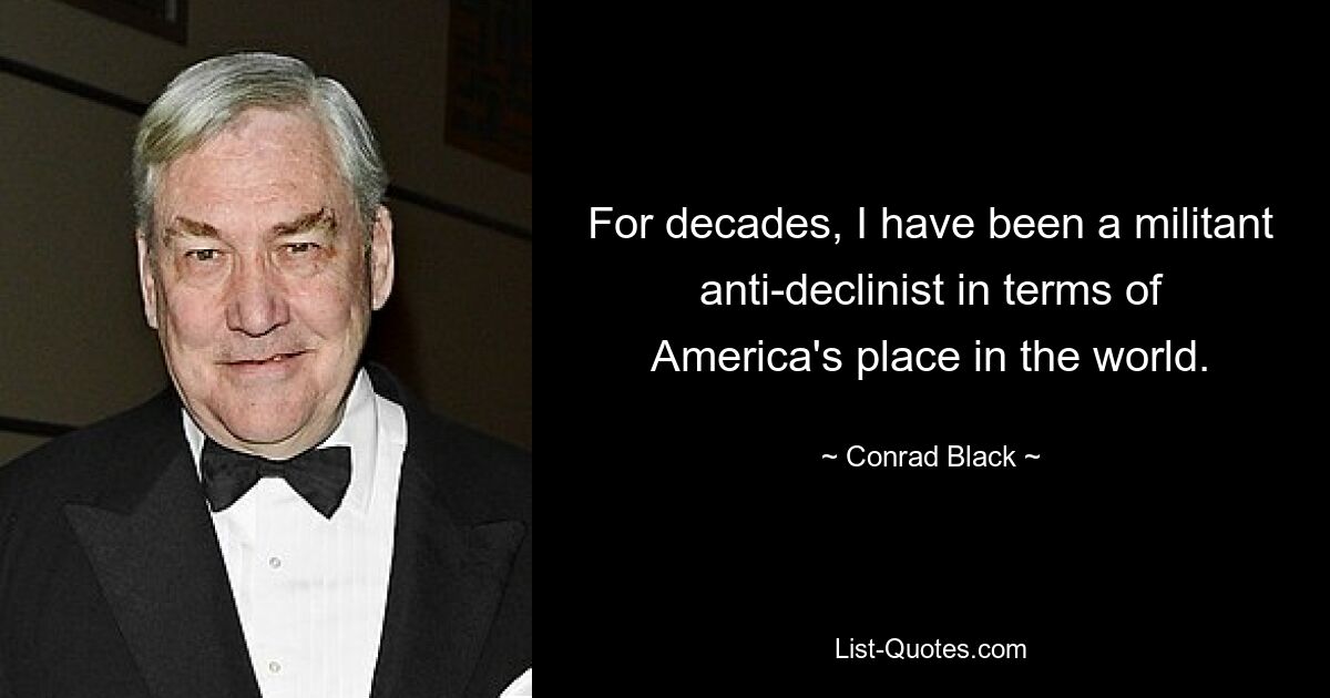 For decades, I have been a militant anti-declinist in terms of America's place in the world. — © Conrad Black