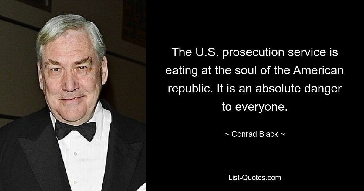 The U.S. prosecution service is eating at the soul of the American republic. It is an absolute danger to everyone. — © Conrad Black