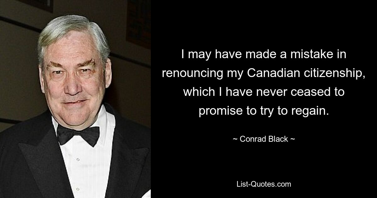 I may have made a mistake in renouncing my Canadian citizenship, which I have never ceased to promise to try to regain. — © Conrad Black