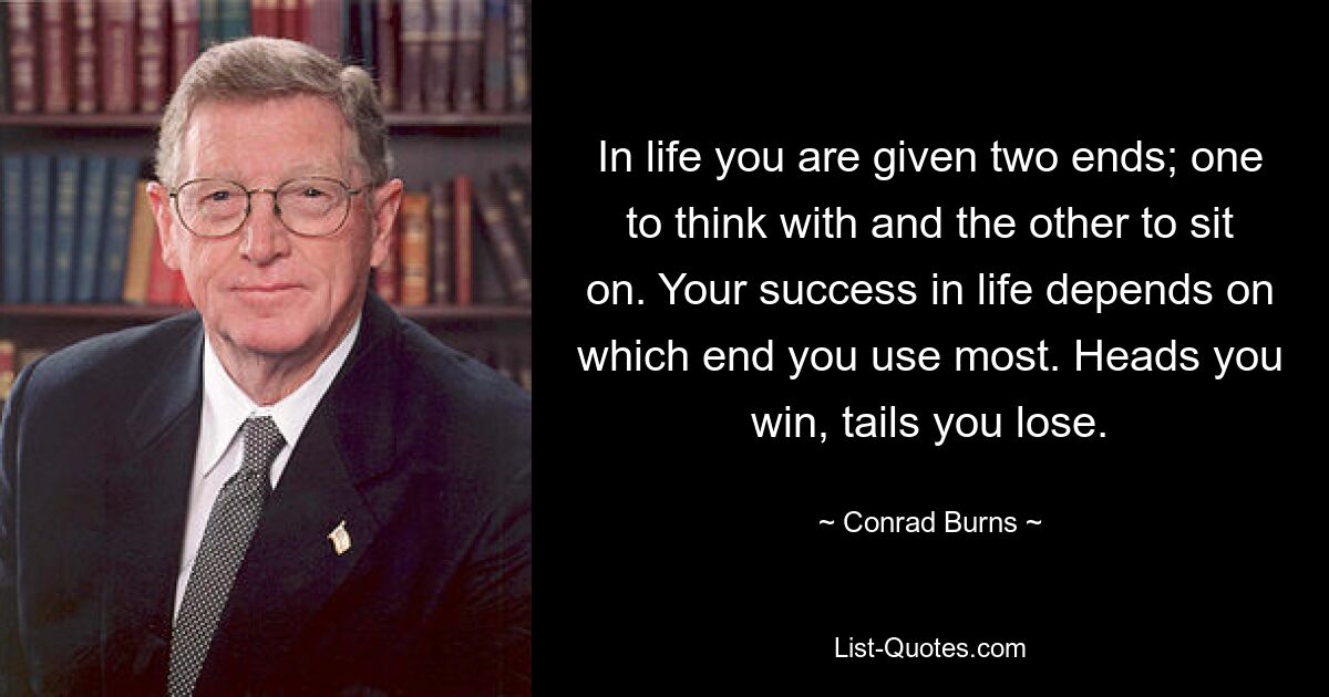 In life you are given two ends; one to think with and the other to sit on. Your success in life depends on which end you use most. Heads you win, tails you lose. — © Conrad Burns